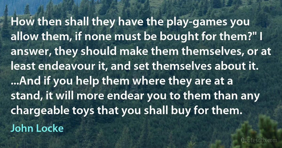 How then shall they have the play-games you allow them, if none must be bought for them?" I answer, they should make them themselves, or at least endeavour it, and set themselves about it. ...And if you help them where they are at a stand, it will more endear you to them than any chargeable toys that you shall buy for them. (John Locke)