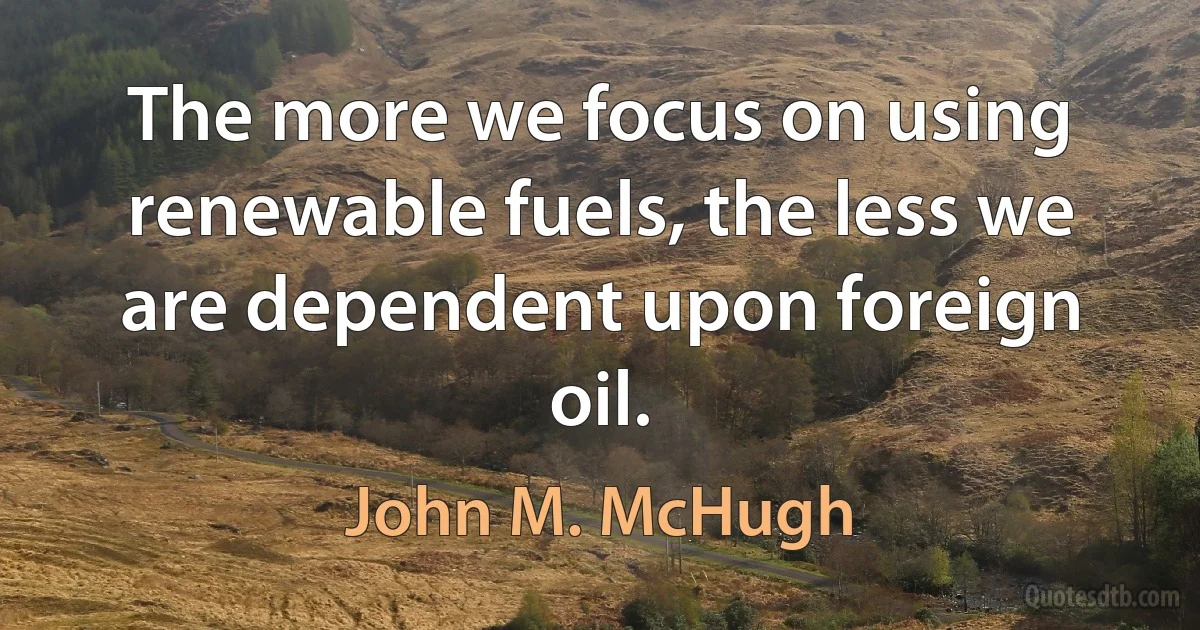 The more we focus on using renewable fuels, the less we are dependent upon foreign oil. (John M. McHugh)