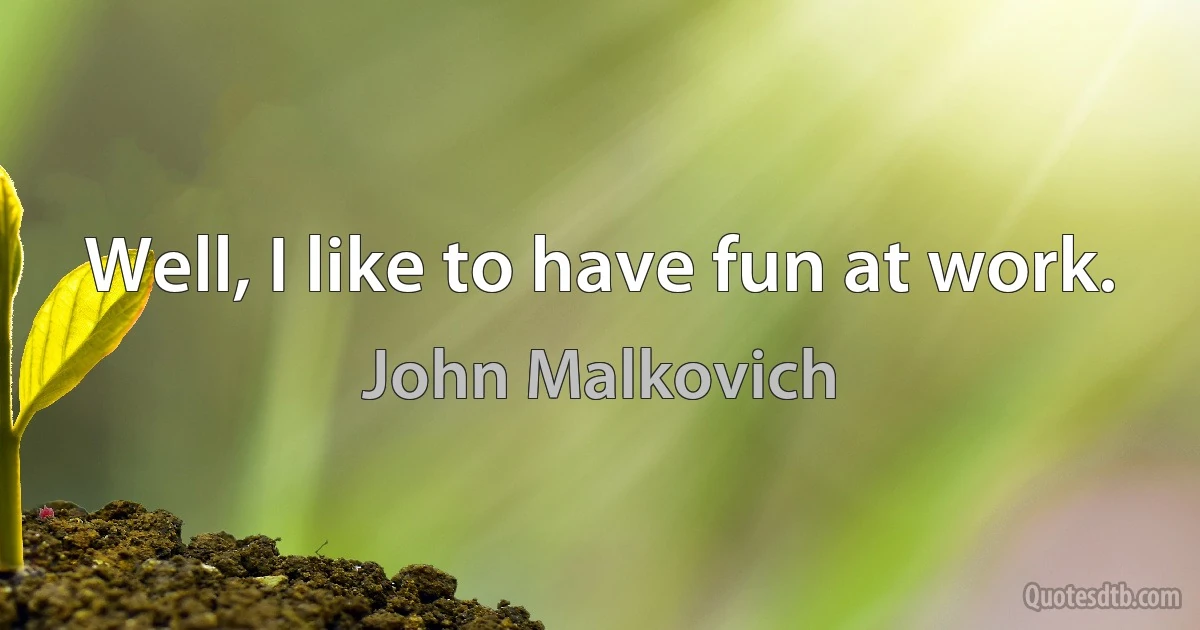 Well, I like to have fun at work. (John Malkovich)