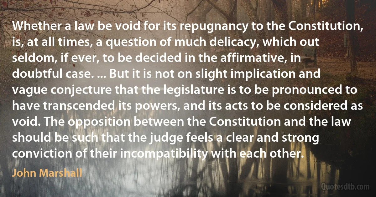 Whether a law be void for its repugnancy to the Constitution, is, at all times, a question of much delicacy, which out seldom, if ever, to be decided in the affirmative, in doubtful case. ... But it is not on slight implication and vague conjecture that the legislature is to be pronounced to have transcended its powers, and its acts to be considered as void. The opposition between the Constitution and the law should be such that the judge feels a clear and strong conviction of their incompatibility with each other. (John Marshall)