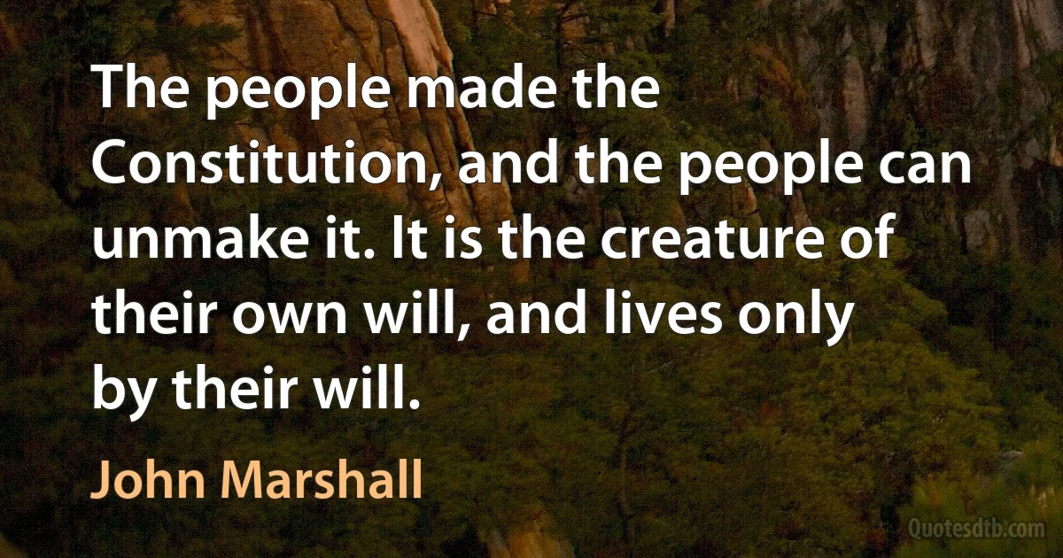 The people made the Constitution, and the people can unmake it. It is the creature of their own will, and lives only by their will. (John Marshall)