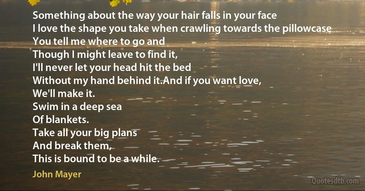 Something about the way your hair falls in your face
I love the shape you take when crawling towards the pillowcase
You tell me where to go and
Though I might leave to find it,
I'll never let your head hit the bed
Without my hand behind it.And if you want love,
We'll make it.
Swim in a deep sea
Of blankets.
Take all your big plans
And break them,
This is bound to be a while. (John Mayer)