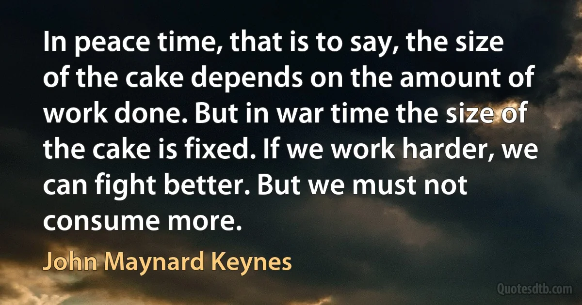 In peace time, that is to say, the size of the cake depends on the amount of work done. But in war time the size of the cake is fixed. If we work harder, we can fight better. But we must not consume more. (John Maynard Keynes)