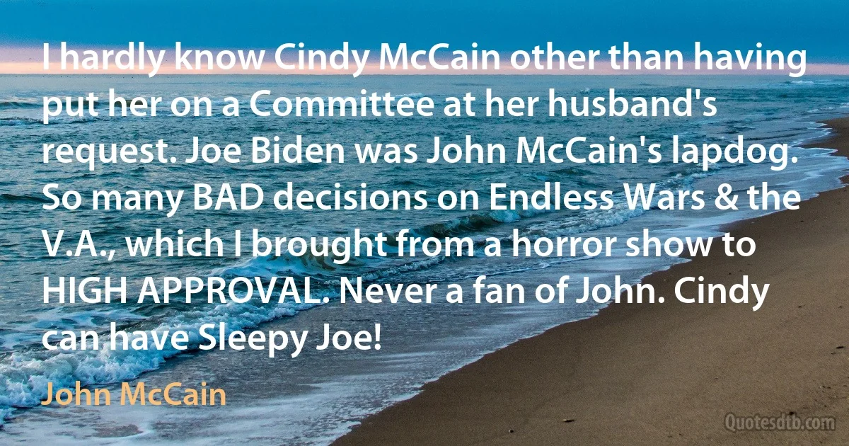 I hardly know Cindy McCain other than having put her on a Committee at her husband's request. Joe Biden was John McCain's lapdog. So many BAD decisions on Endless Wars & the V.A., which I brought from a horror show to HIGH APPROVAL. Never a fan of John. Cindy can have Sleepy Joe! (John McCain)