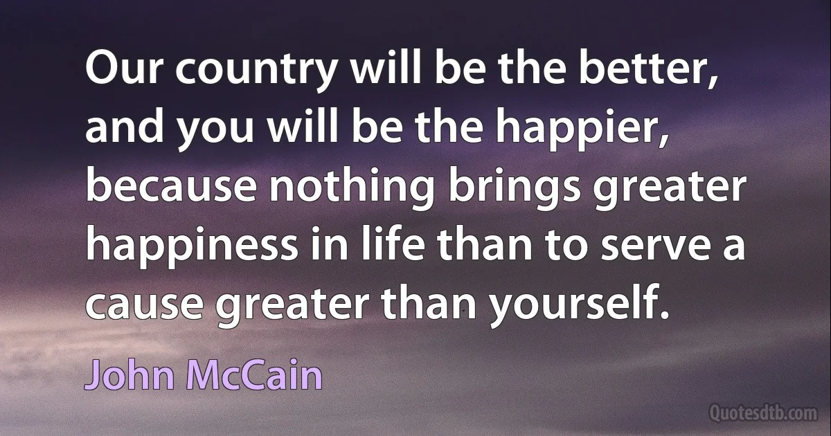 Our country will be the better, and you will be the happier, because nothing brings greater happiness in life than to serve a cause greater than yourself. (John McCain)