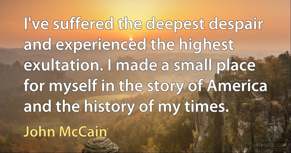 I've suffered the deepest despair and experienced the highest exultation. I made a small place for myself in the story of America and the history of my times. (John McCain)