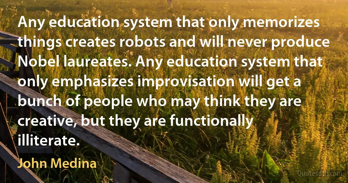 Any education system that only memorizes things creates robots and will never produce Nobel laureates. Any education system that only emphasizes improvisation will get a bunch of people who may think they are creative, but they are functionally illiterate. (John Medina)