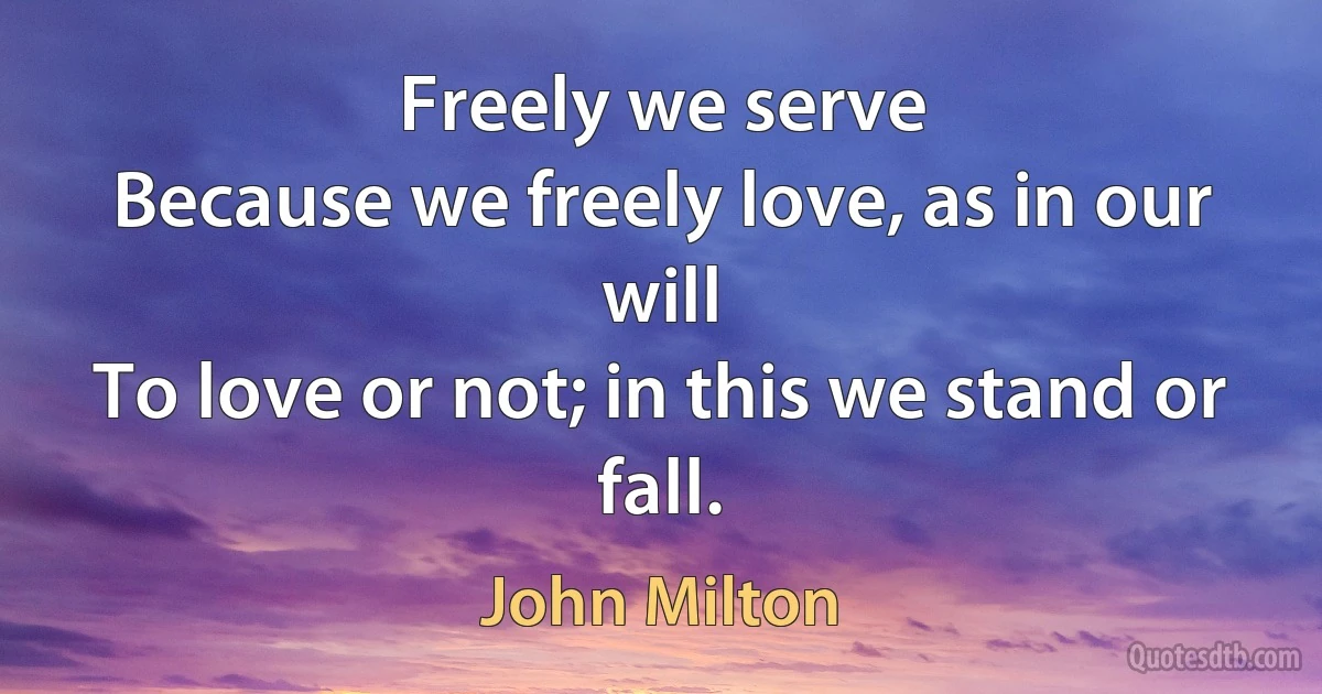 Freely we serve
Because we freely love, as in our will
To love or not; in this we stand or fall. (John Milton)