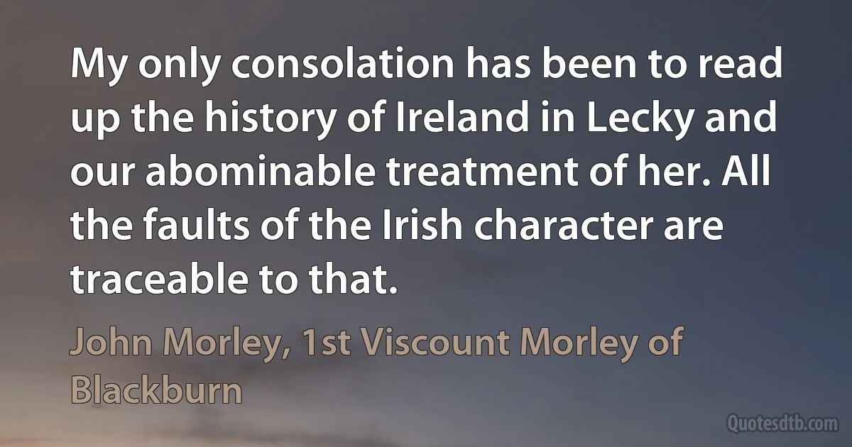 My only consolation has been to read up the history of Ireland in Lecky and our abominable treatment of her. All the faults of the Irish character are traceable to that. (John Morley, 1st Viscount Morley of Blackburn)