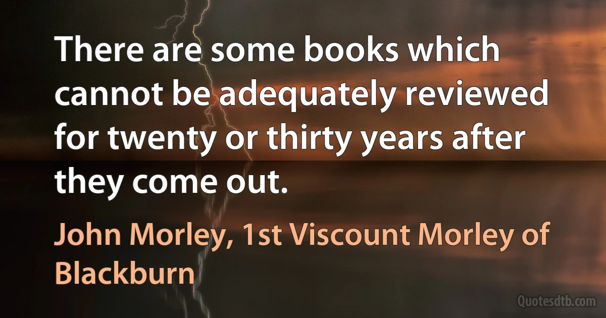 There are some books which cannot be adequately reviewed for twenty or thirty years after they come out. (John Morley, 1st Viscount Morley of Blackburn)