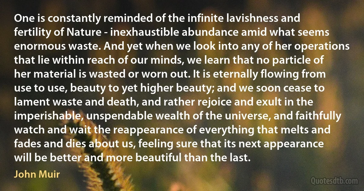 One is constantly reminded of the infinite lavishness and fertility of Nature - inexhaustible abundance amid what seems enormous waste. And yet when we look into any of her operations that lie within reach of our minds, we learn that no particle of her material is wasted or worn out. It is eternally flowing from use to use, beauty to yet higher beauty; and we soon cease to lament waste and death, and rather rejoice and exult in the imperishable, unspendable wealth of the universe, and faithfully watch and wait the reappearance of everything that melts and fades and dies about us, feeling sure that its next appearance will be better and more beautiful than the last. (John Muir)