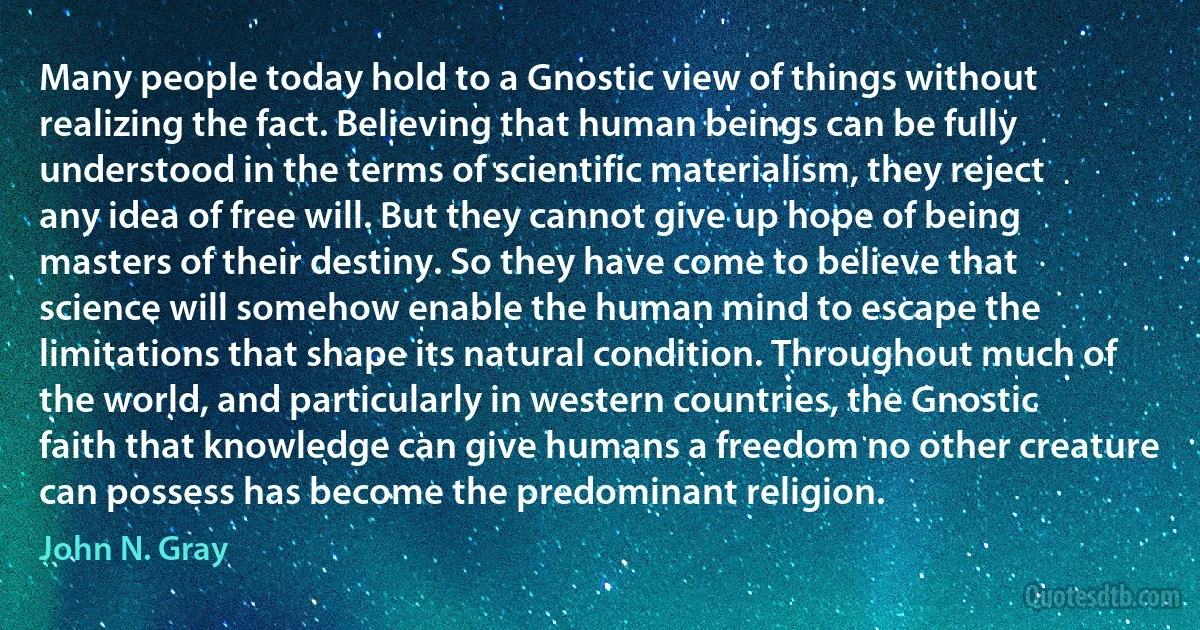 Many people today hold to a Gnostic view of things without realizing the fact. Believing that human beings can be fully understood in the terms of scientific materialism, they reject any idea of free will. But they cannot give up hope of being masters of their destiny. So they have come to believe that science will somehow enable the human mind to escape the limitations that shape its natural condition. Throughout much of the world, and particularly in western countries, the Gnostic faith that knowledge can give humans a freedom no other creature can possess has become the predominant religion. (John N. Gray)