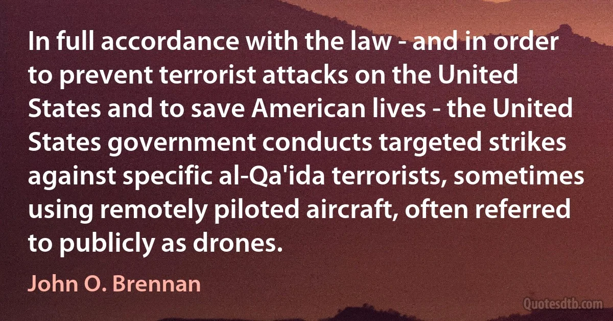 In full accordance with the law - and in order to prevent terrorist attacks on the United States and to save American lives - the United States government conducts targeted strikes against specific al-Qa'ida terrorists, sometimes using remotely piloted aircraft, often referred to publicly as drones. (John O. Brennan)