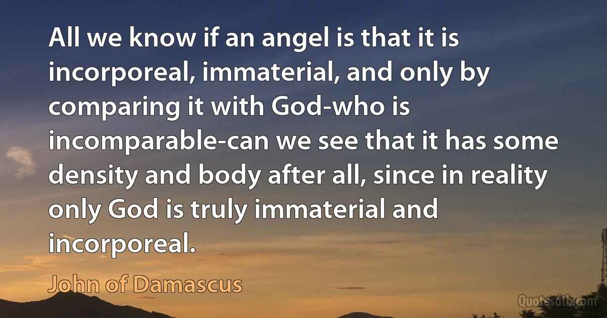 All we know if an angel is that it is incorporeal, immaterial, and only by comparing it with God-who is incomparable-can we see that it has some density and body after all, since in reality only God is truly immaterial and incorporeal. (John of Damascus)