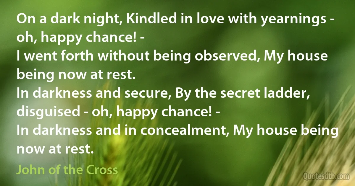 On a dark night, Kindled in love with yearnings - oh, happy chance! -
I went forth without being observed, My house being now at rest.
In darkness and secure, By the secret ladder, disguised - oh, happy chance! -
In darkness and in concealment, My house being now at rest. (John of the Cross)