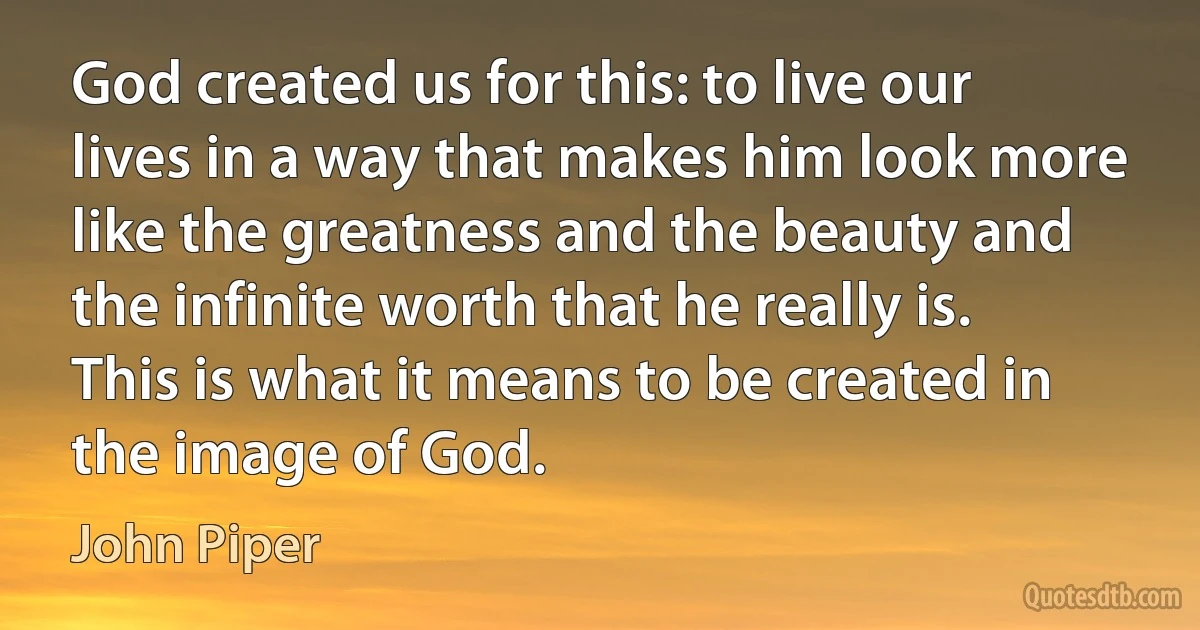 God created us for this: to live our lives in a way that makes him look more like the greatness and the beauty and the infinite worth that he really is. This is what it means to be created in the image of God. (John Piper)