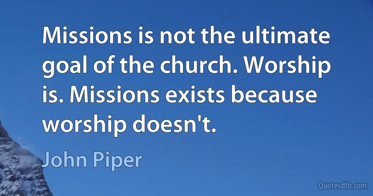 Missions is not the ultimate goal of the church. Worship is. Missions exists because worship doesn't. (John Piper)