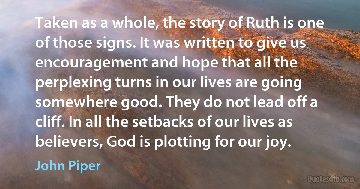 Taken as a whole, the story of Ruth is one of those signs. It was written to give us encouragement and hope that all the perplexing turns in our lives are going somewhere good. They do not lead off a cliff. In all the setbacks of our lives as believers, God is plotting for our joy. (John Piper)