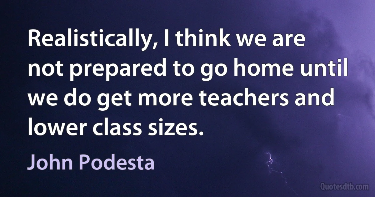 Realistically, I think we are not prepared to go home until we do get more teachers and lower class sizes. (John Podesta)