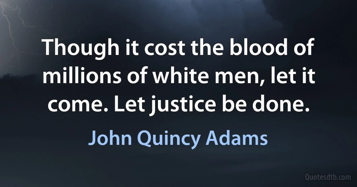 Though it cost the blood of millions of white men, let it come. Let justice be done. (John Quincy Adams)