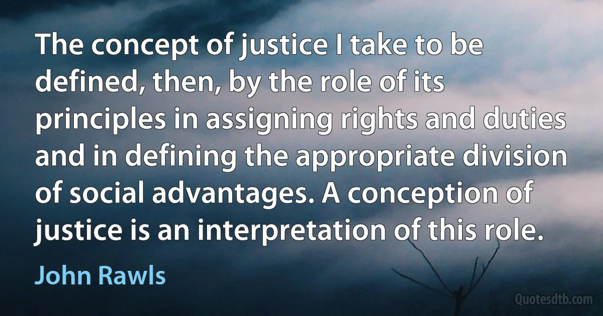 The concept of justice I take to be defined, then, by the role of its principles in assigning rights and duties and in defining the appropriate division of social advantages. A conception of justice is an interpretation of this role. (John Rawls)