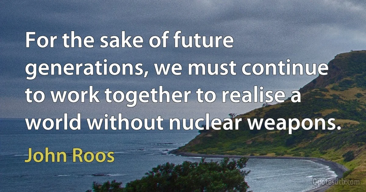 For the sake of future generations, we must continue to work together to realise a world without nuclear weapons. (John Roos)