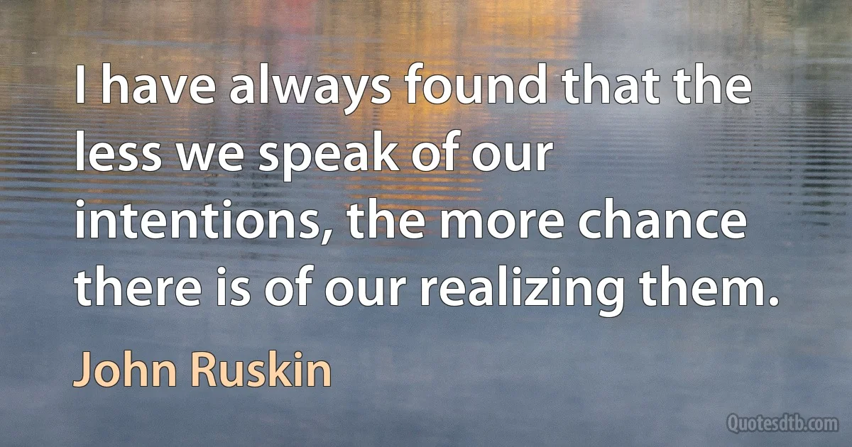 I have always found that the less we speak of our intentions, the more chance there is of our realizing them. (John Ruskin)