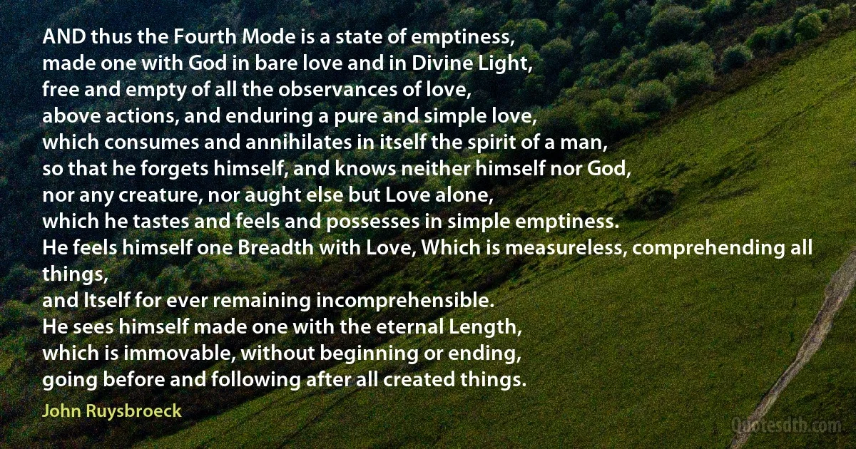 AND thus the Fourth Mode is a state of emptiness,
made one with God in bare love and in Divine Light,
free and empty of all the observances of love,
above actions, and enduring a pure and simple love,
which consumes and annihilates in itself the spirit of a man,
so that he forgets himself, and knows neither himself nor God,
nor any creature, nor aught else but Love alone,
which he tastes and feels and possesses in simple emptiness.
He feels himself one Breadth with Love, Which is measureless, comprehending all things,
and Itself for ever remaining incomprehensible.
He sees himself made one with the eternal Length,
which is immovable, without beginning or ending,
going before and following after all created things. (John Ruysbroeck)