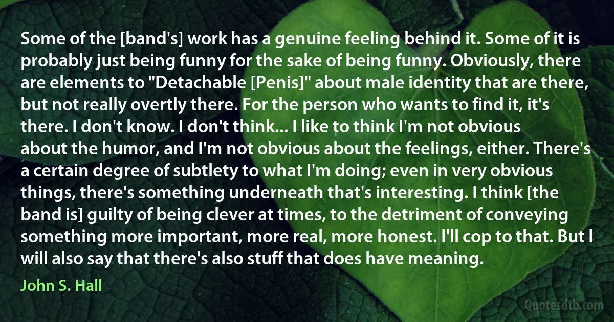 Some of the [band's] work has a genuine feeling behind it. Some of it is probably just being funny for the sake of being funny. Obviously, there are elements to "Detachable [Penis]" about male identity that are there, but not really overtly there. For the person who wants to find it, it's there. I don't know. I don't think... I like to think I'm not obvious about the humor, and I'm not obvious about the feelings, either. There's a certain degree of subtlety to what I'm doing; even in very obvious things, there's something underneath that's interesting. I think [the band is] guilty of being clever at times, to the detriment of conveying something more important, more real, more honest. I'll cop to that. But I will also say that there's also stuff that does have meaning. (John S. Hall)