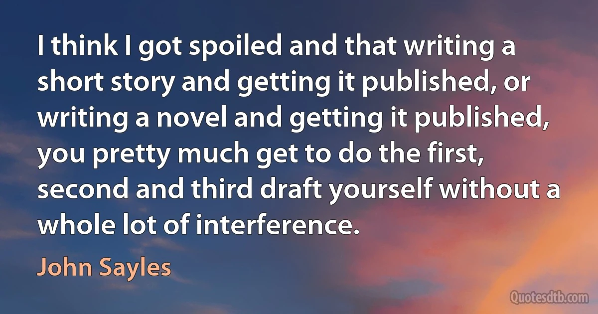 I think I got spoiled and that writing a short story and getting it published, or writing a novel and getting it published, you pretty much get to do the first, second and third draft yourself without a whole lot of interference. (John Sayles)