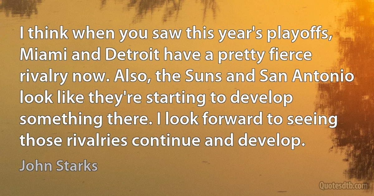 I think when you saw this year's playoffs, Miami and Detroit have a pretty fierce rivalry now. Also, the Suns and San Antonio look like they're starting to develop something there. I look forward to seeing those rivalries continue and develop. (John Starks)