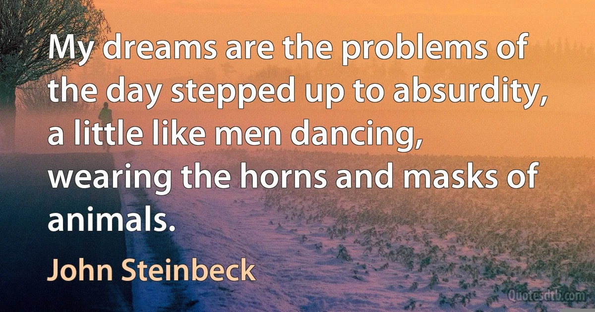 My dreams are the problems of the day stepped up to absurdity, a little like men dancing, wearing the horns and masks of animals. (John Steinbeck)