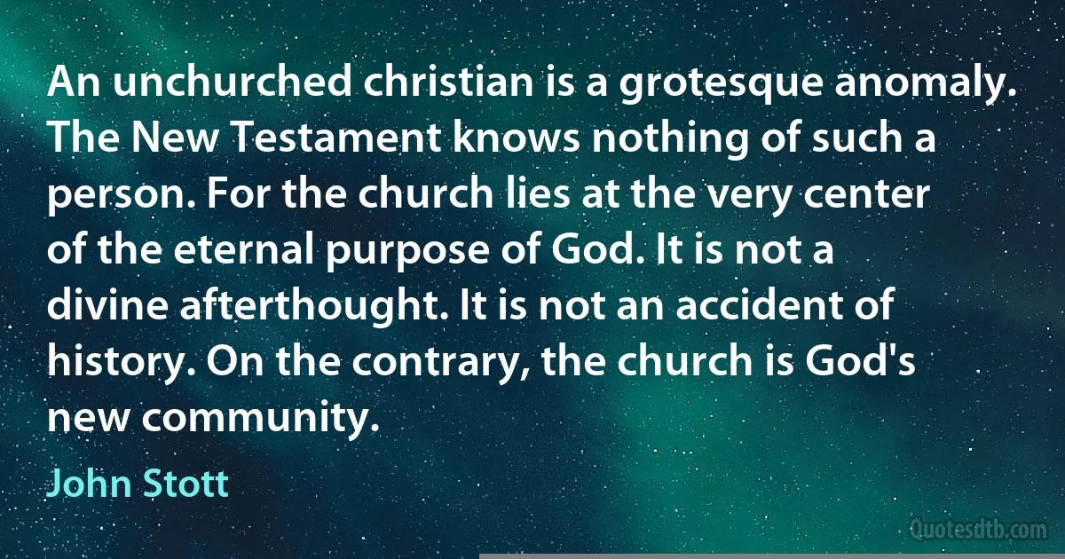 An unchurched christian is a grotesque anomaly. The New Testament knows nothing of such a person. For the church lies at the very center of the eternal purpose of God. It is not a divine afterthought. It is not an accident of history. On the contrary, the church is God's new community. (John Stott)