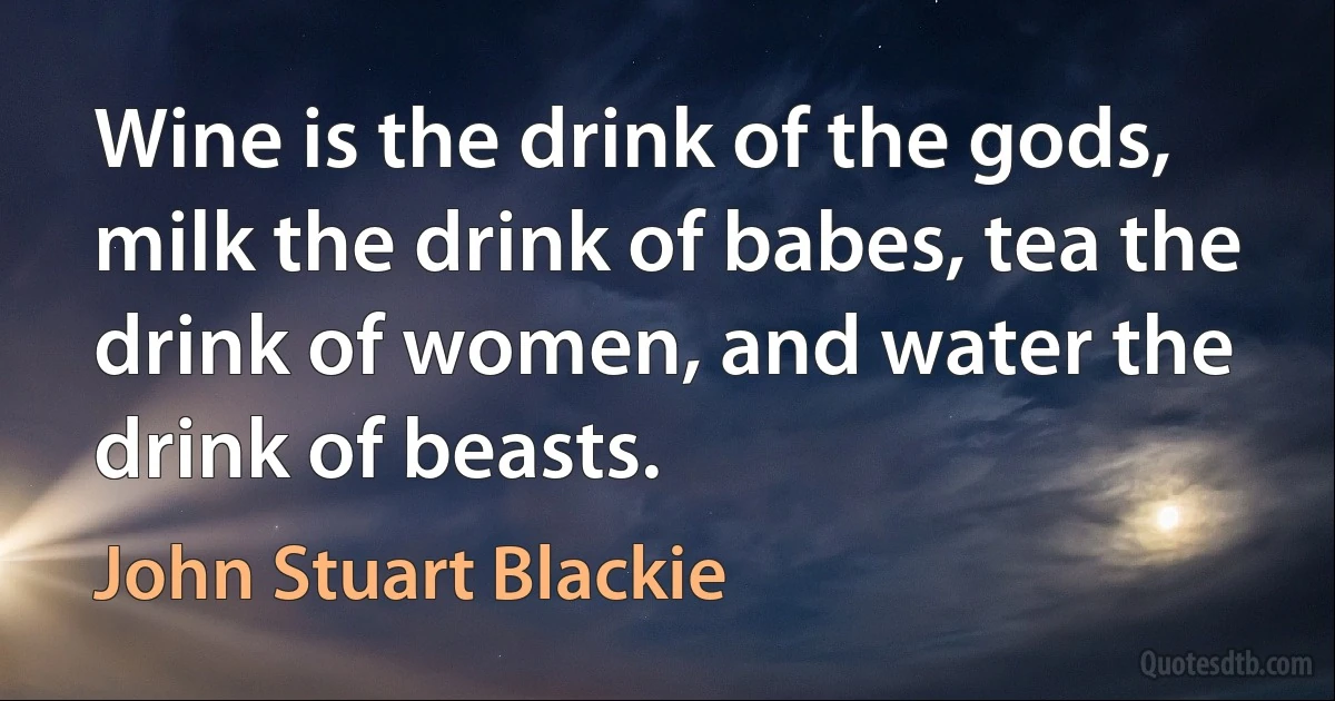 Wine is the drink of the gods, milk the drink of babes, tea the drink of women, and water the drink of beasts. (John Stuart Blackie)