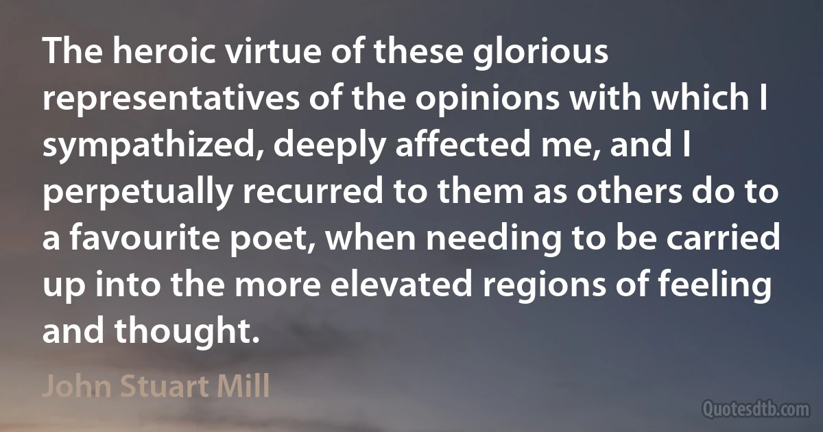 The heroic virtue of these glorious representatives of the opinions with which I sympathized, deeply affected me, and I perpetually recurred to them as others do to a favourite poet, when needing to be carried up into the more elevated regions of feeling and thought. (John Stuart Mill)