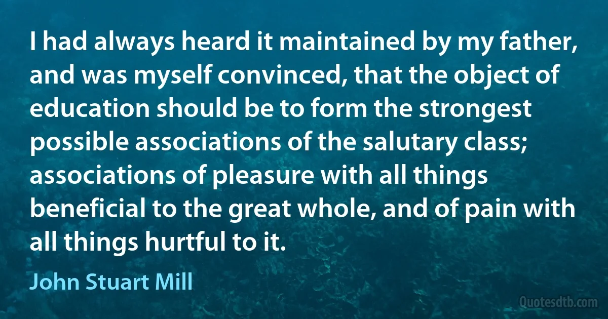 I had always heard it maintained by my father, and was myself convinced, that the object of education should be to form the strongest possible associations of the salutary class; associations of pleasure with all things beneficial to the great whole, and of pain with all things hurtful to it. (John Stuart Mill)