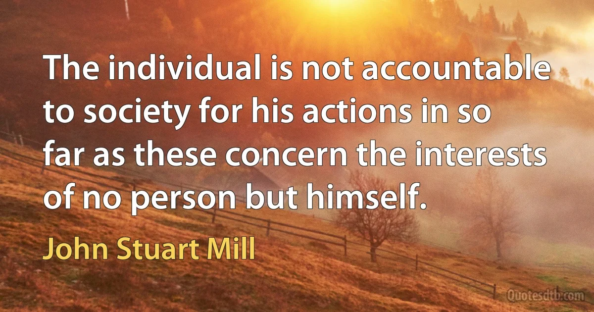 The individual is not accountable to society for his actions in so far as these concern the interests of no person but himself. (John Stuart Mill)