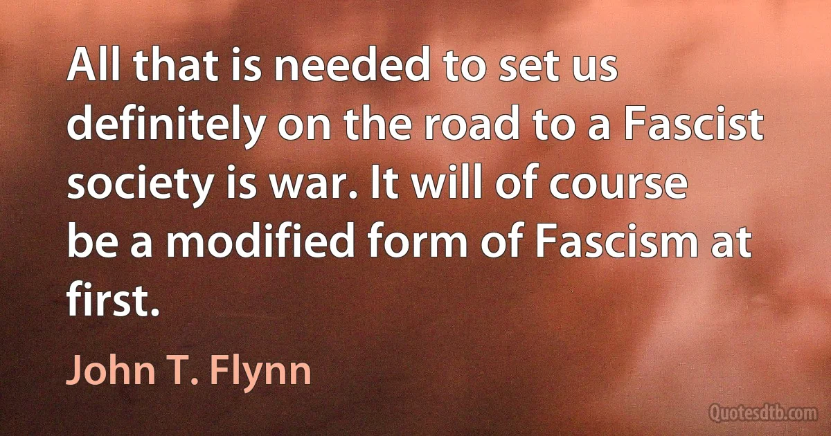 All that is needed to set us definitely on the road to a Fascist society is war. It will of course be a modified form of Fascism at first. (John T. Flynn)