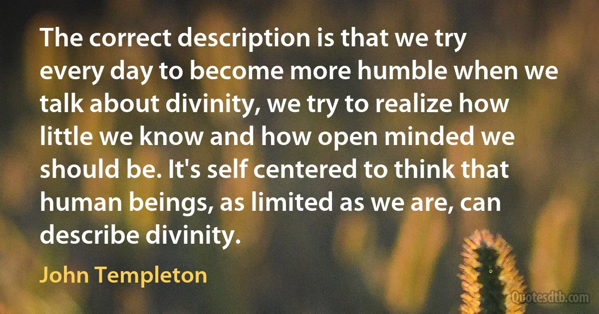 The correct description is that we try every day to become more humble when we talk about divinity, we try to realize how little we know and how open minded we should be. It's self centered to think that human beings, as limited as we are, can describe divinity. (John Templeton)