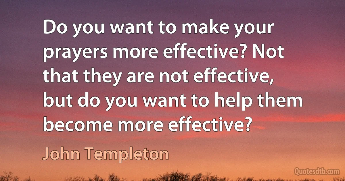 Do you want to make your prayers more effective? Not that they are not effective, but do you want to help them become more effective? (John Templeton)