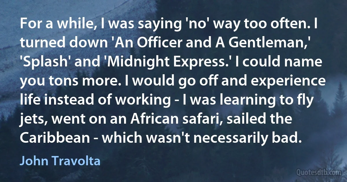 For a while, I was saying 'no' way too often. I turned down 'An Officer and A Gentleman,' 'Splash' and 'Midnight Express.' I could name you tons more. I would go off and experience life instead of working - I was learning to fly jets, went on an African safari, sailed the Caribbean - which wasn't necessarily bad. (John Travolta)