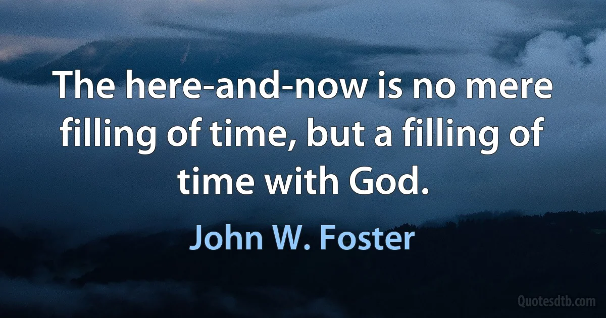 The here-and-now is no mere filling of time, but a filling of time with God. (John W. Foster)