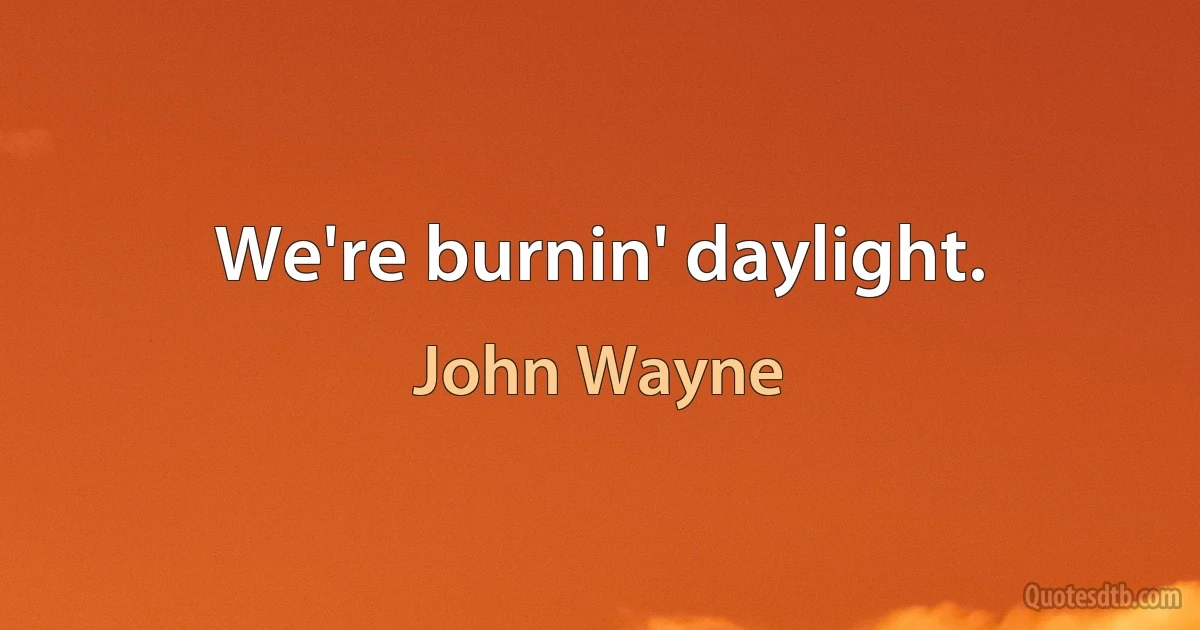 We're burnin' daylight. (John Wayne)