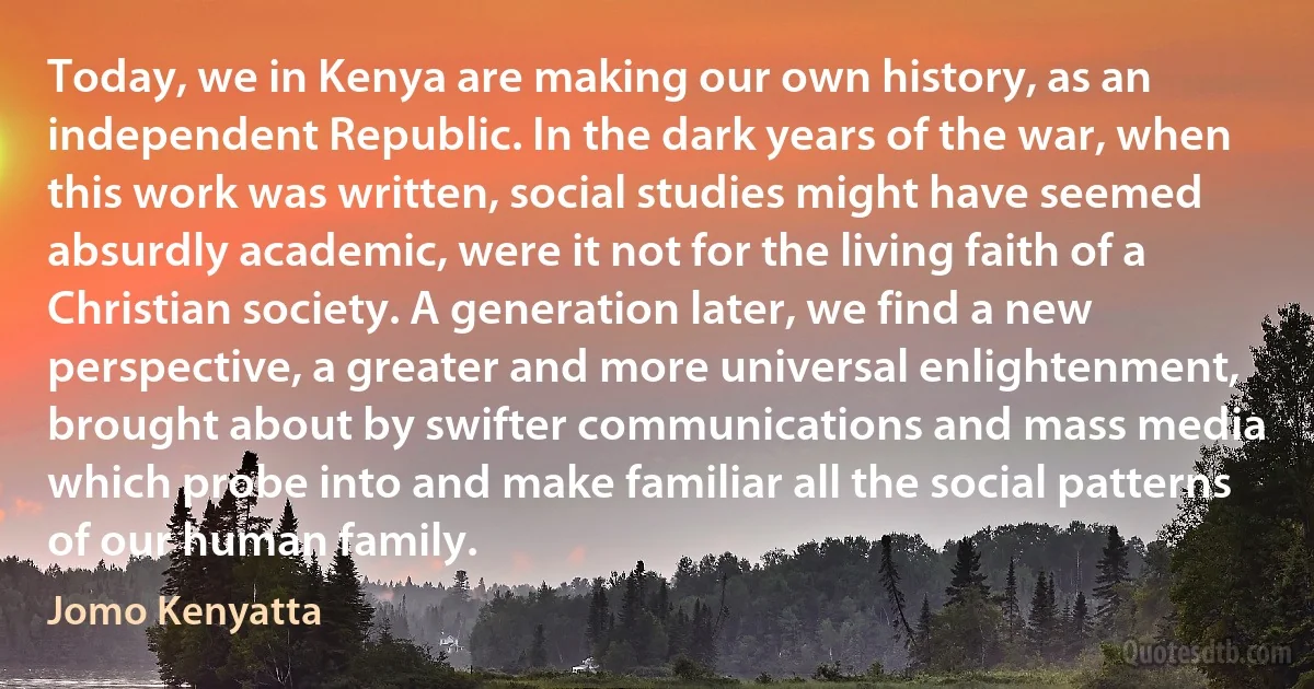 Today, we in Kenya are making our own history, as an independent Republic. In the dark years of the war, when this work was written, social studies might have seemed absurdly academic, were it not for the living faith of a Christian society. A generation later, we find a new perspective, a greater and more universal enlightenment, brought about by swifter communications and mass media which probe into and make familiar all the social patterns of our human family. (Jomo Kenyatta)