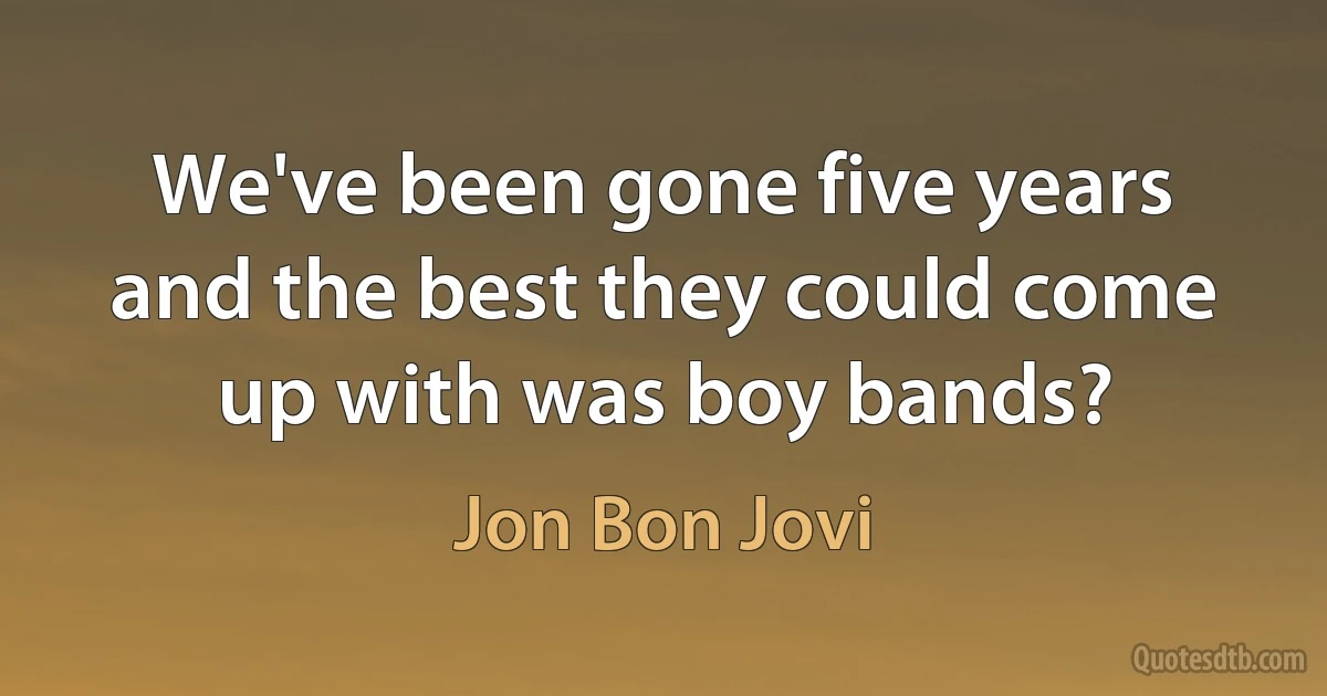 We've been gone five years and the best they could come up with was boy bands? (Jon Bon Jovi)