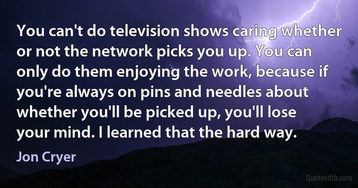 You can't do television shows caring whether or not the network picks you up. You can only do them enjoying the work, because if you're always on pins and needles about whether you'll be picked up, you'll lose your mind. I learned that the hard way. (Jon Cryer)