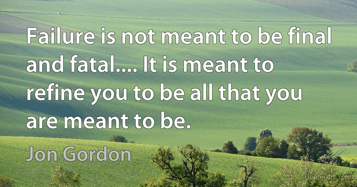 Failure is not meant to be final and fatal.... It is meant to refine you to be all that you are meant to be. (Jon Gordon)