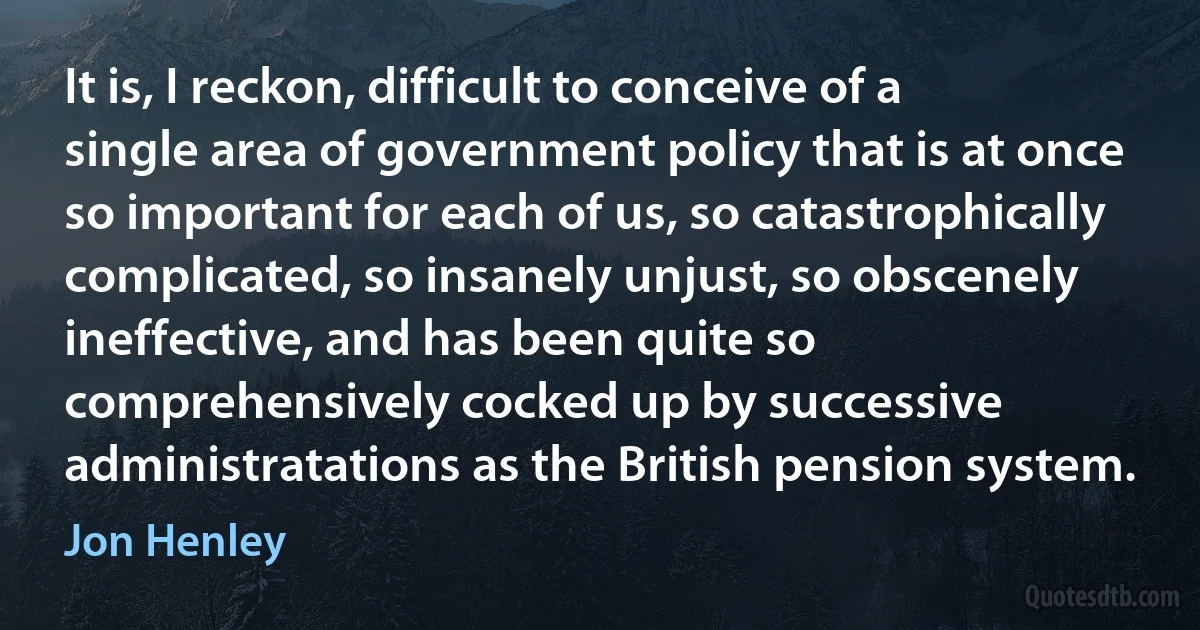 It is, I reckon, difficult to conceive of a single area of government policy that is at once so important for each of us, so catastrophically complicated, so insanely unjust, so obscenely ineffective, and has been quite so comprehensively cocked up by successive administratations as the British pension system. (Jon Henley)