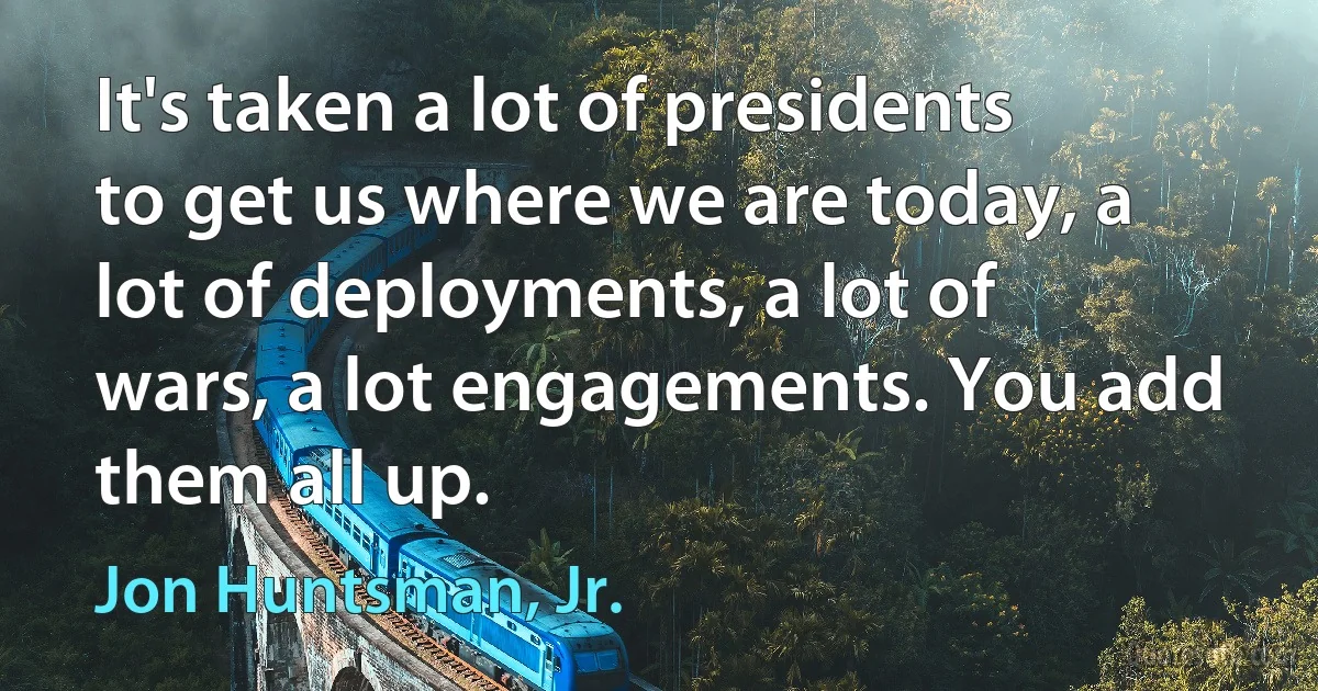 It's taken a lot of presidents to get us where we are today, a lot of deployments, a lot of wars, a lot engagements. You add them all up. (Jon Huntsman, Jr.)