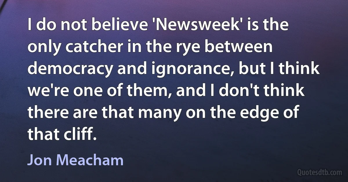 I do not believe 'Newsweek' is the only catcher in the rye between democracy and ignorance, but I think we're one of them, and I don't think there are that many on the edge of that cliff. (Jon Meacham)